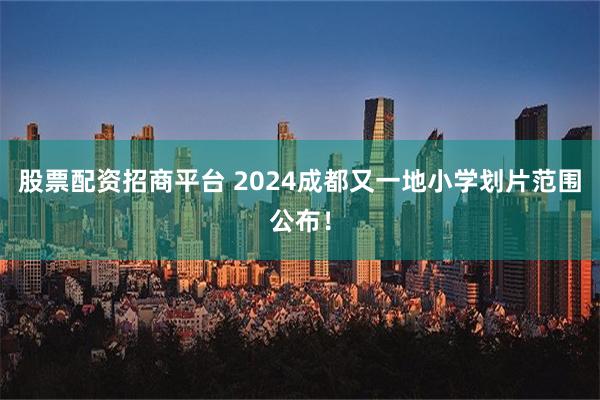 股票配资招商平台 2024成都又一地小学划片范围公布！