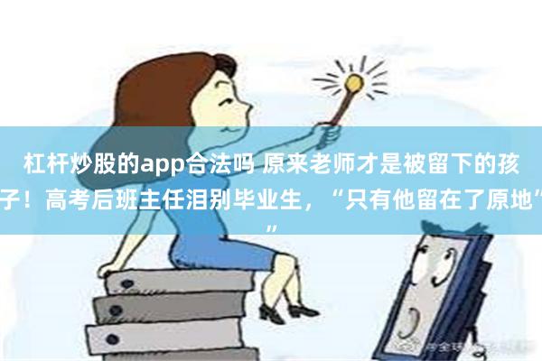 杠杆炒股的app合法吗 原来老师才是被留下的孩子！高考后班主任泪别毕业生，“只有他留在了原地”