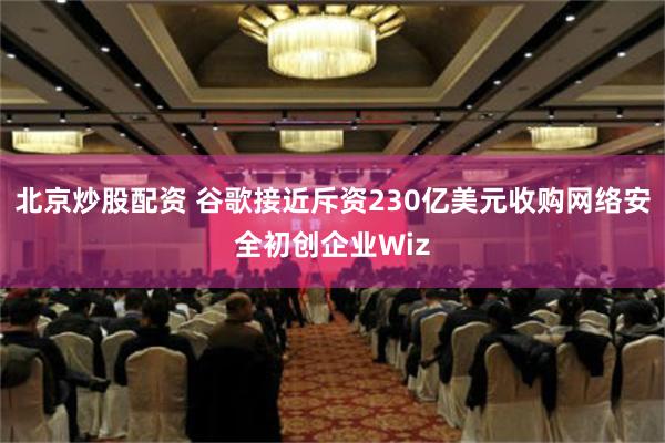 北京炒股配资 谷歌接近斥资230亿美元收购网络安全初创企业Wiz