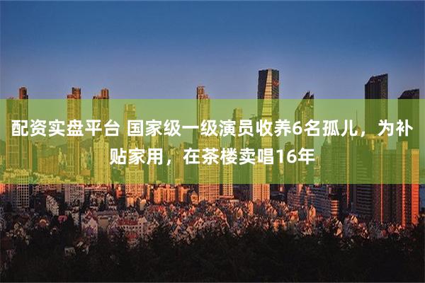 配资实盘平台 国家级一级演员收养6名孤儿，为补贴家用，在茶楼卖唱16年