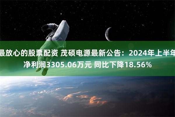 最放心的股票配资 茂硕电源最新公告：2024年上半年净利润3305.06万元 同比下降18.56%