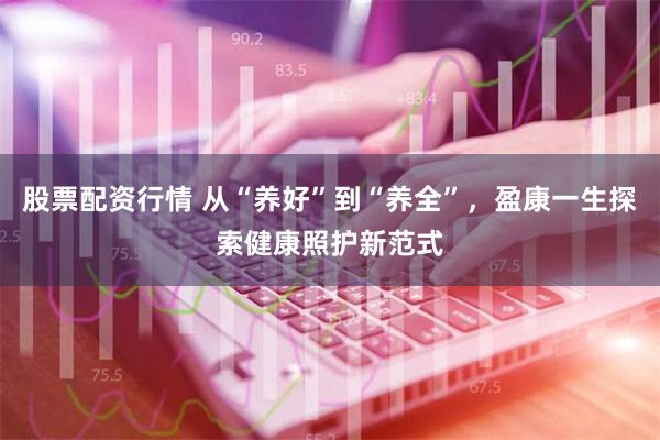 股票配资行情 从“养好”到“养全”，盈康一生探索健康照护新范式