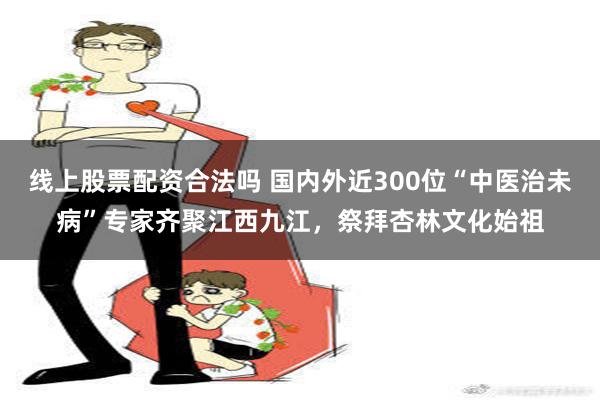 线上股票配资合法吗 国内外近300位“中医治未病”专家齐聚江西九江，祭拜杏林文化始祖