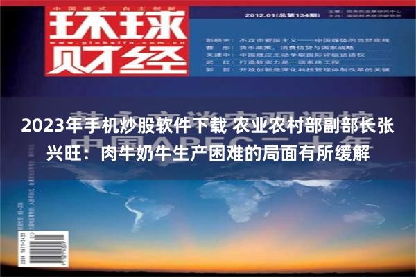 2023年手机炒股软件下载 农业农村部副部长张兴旺：肉牛奶牛生产困难的局面有所缓解