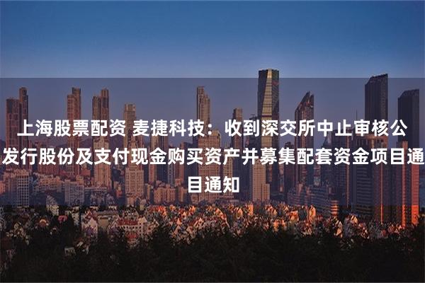 上海股票配资 麦捷科技：收到深交所中止审核公司发行股份及支付现金购买资产并募集配套资金项目通知