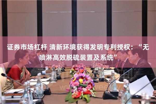 证券市场杠杆 清新环境获得发明专利授权：“无喷淋高效脱硫装置及系统”