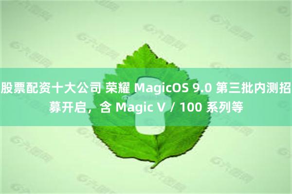 股票配资十大公司 荣耀 MagicOS 9.0 第三批内测招募开启，含 Magic V / 100 系列等