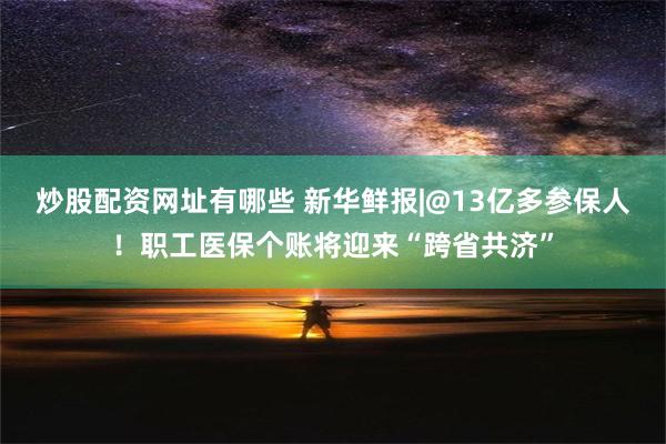 炒股配资网址有哪些 新华鲜报|@13亿多参保人！职工医保个账将迎来“跨省共济”