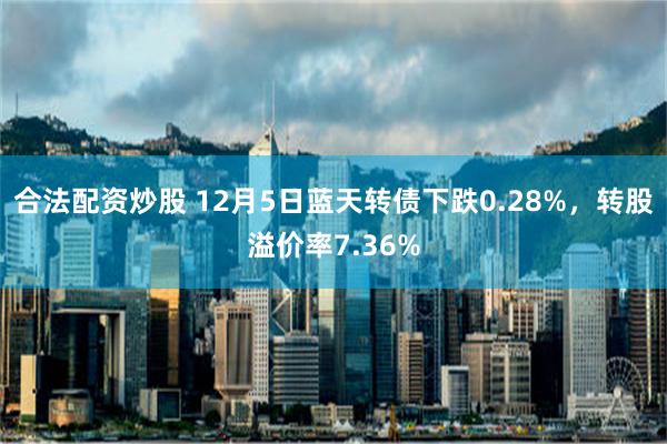 合法配资炒股 12月5日蓝天转债下跌0.28%，转股溢价率7.36%