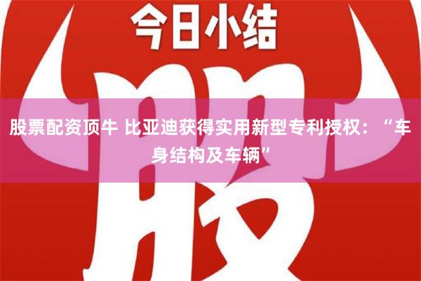 股票配资顶牛 比亚迪获得实用新型专利授权：“车身结构及车辆”