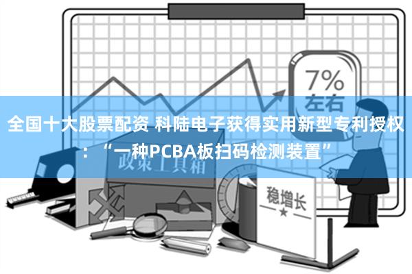 全国十大股票配资 科陆电子获得实用新型专利授权：“一种PCBA板扫码检测装置”