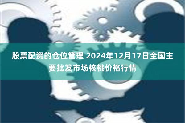 股票配资的仓位管理 2024年12月17日全国主要批发市场核桃价格行情