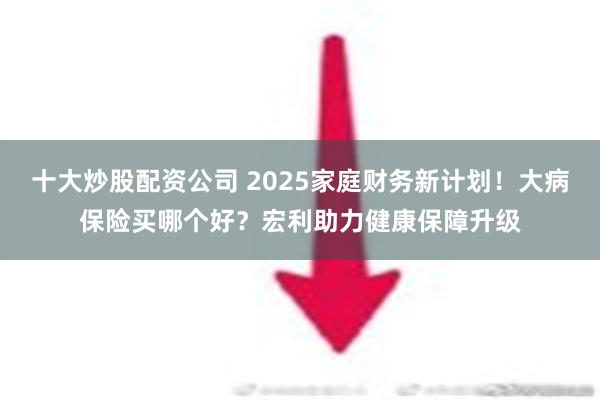 十大炒股配资公司 2025家庭财务新计划！大病保险买哪个好？宏利助力健康保障升级