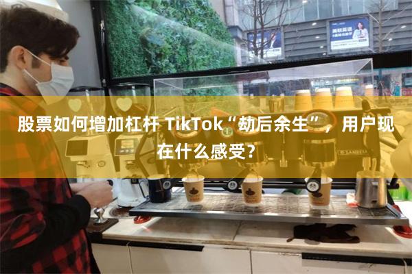 股票如何增加杠杆 TikTok“劫后余生”，用户现在什么感受？