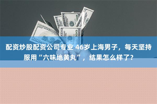 配资炒股配资公司专业 46岁上海男子，每天坚持服用“六味地黄丸”，结果怎么样了？